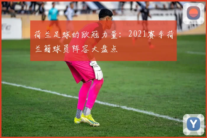 荷兰足球的欧冠力量：2021赛季荷兰籍球员阵容大盘点