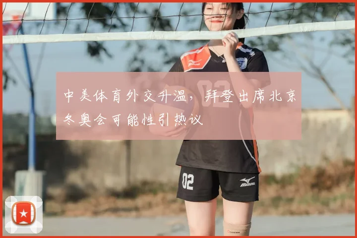 中美体育外交升温，拜登出席北京冬奥会可能性引热议