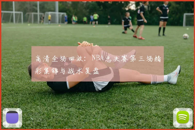 高清全场回放：NBA总决赛第三场精彩集锦与战术复盘