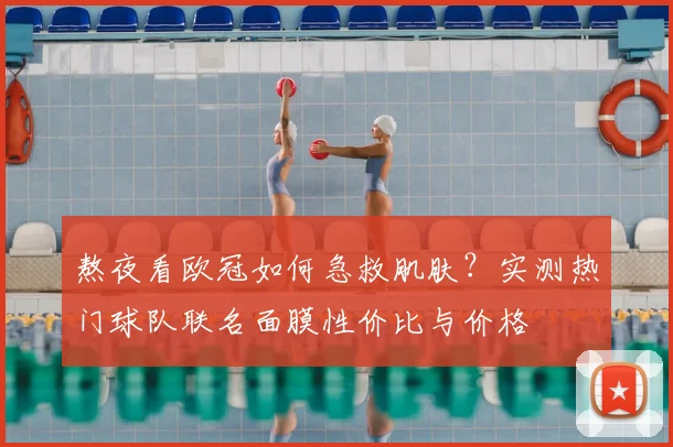 熬夜看欧冠如何急救肌肤？实测热门球队联名面膜性价比与价格