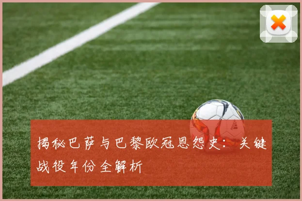 揭秘巴萨与巴黎欧冠恩怨史：关键战役年份全解析