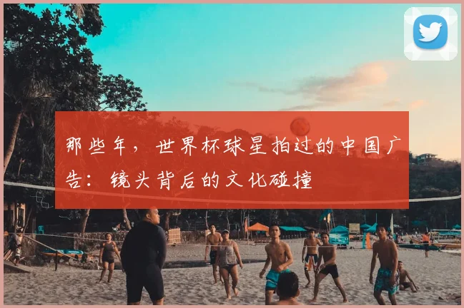 那些年，世界杯球星拍过的中国广告：镜头背后的文化碰撞
