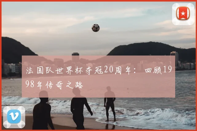 法国队世界杯夺冠20周年：回顾1998年传奇之路