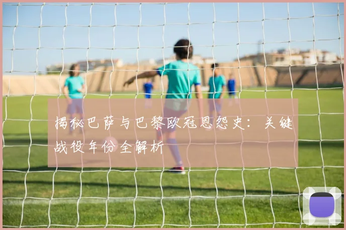 揭秘巴萨与巴黎欧冠恩怨史：关键战役年份全解析