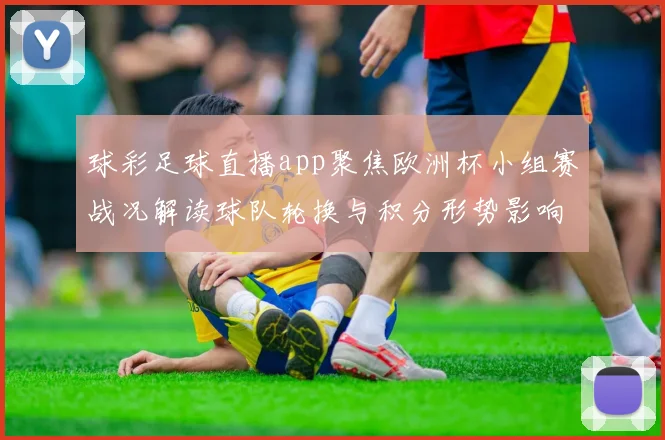 球彩足球直播app聚焦欧洲杯小组赛战况解读球队轮换与积分形势影响比赛看点