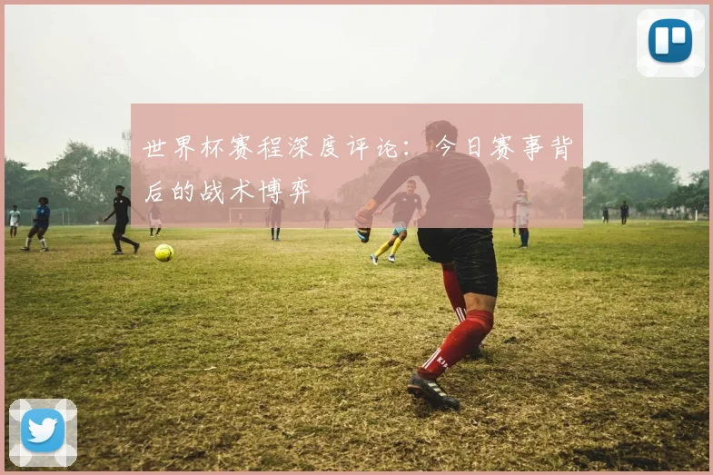 世界杯赛程深度评论：今日赛事背后的战术博弈