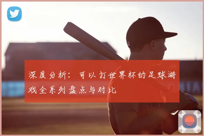 深度分析：可以打世界杯的足球游戏全系列盘点与对比