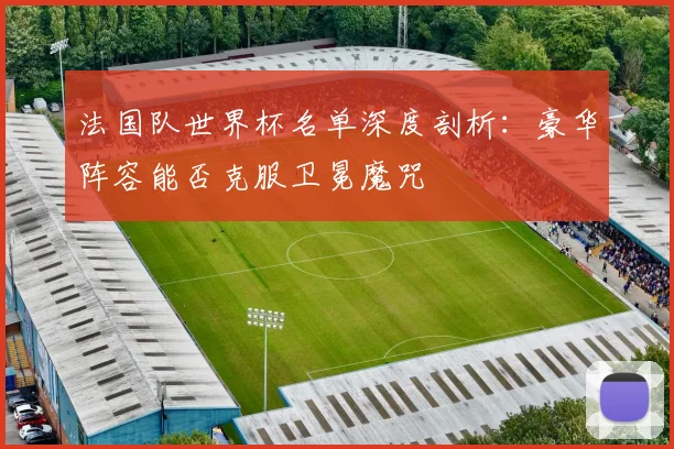 法国队世界杯名单深度剖析：豪华阵容能否克服卫冕魔咒