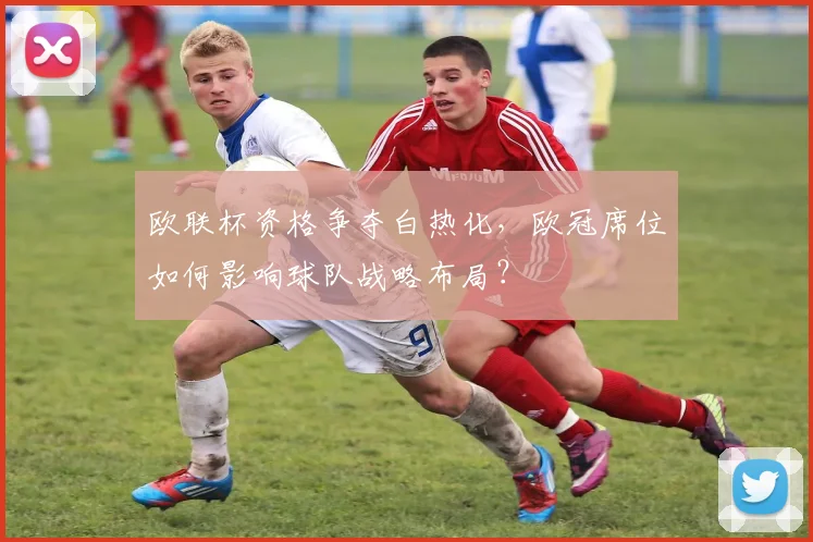 欧联杯资格争夺白热化，欧冠席位如何影响球队战略布局？