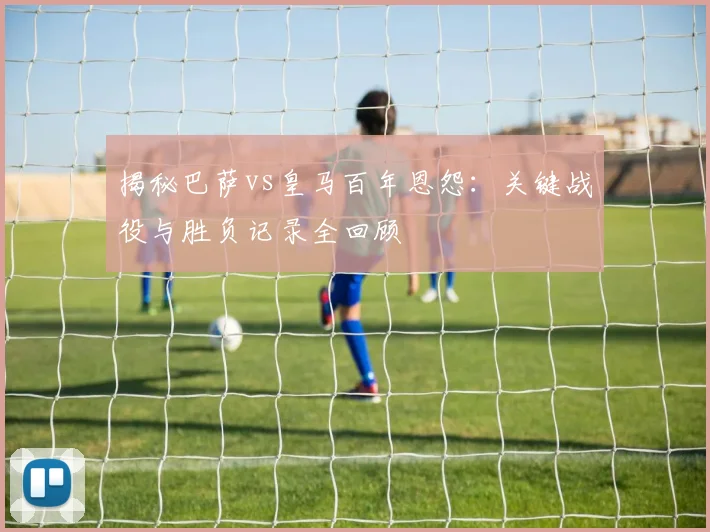 揭秘巴萨vs皇马百年恩怨：关键战役与胜负记录全回顾
